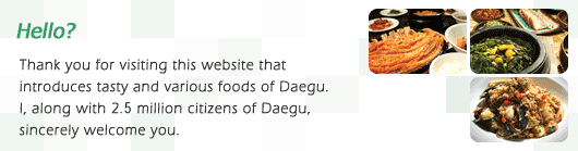 Hello? Thank you for visiting this website that introduces tasty and various foods of daegu. 1along with 2.6million citizens of daegu. sincerely welcome you.